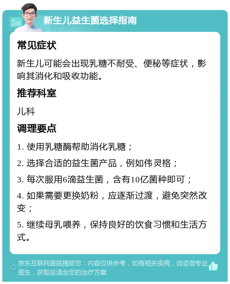 新生儿益生菌选择指南 常见症状 新生儿可能会出现乳糖不耐受、便秘等症状，影响其消化和吸收功能。 推荐科室 儿科 调理要点 1. 使用乳糖酶帮助消化乳糖； 2. 选择合适的益生菌产品，例如伟灵格； 3. 每次服用6滴益生菌，含有10亿菌种即可； 4. 如果需要更换奶粉，应逐渐过渡，避免突然改变； 5. 继续母乳喂养，保持良好的饮食习惯和生活方式。