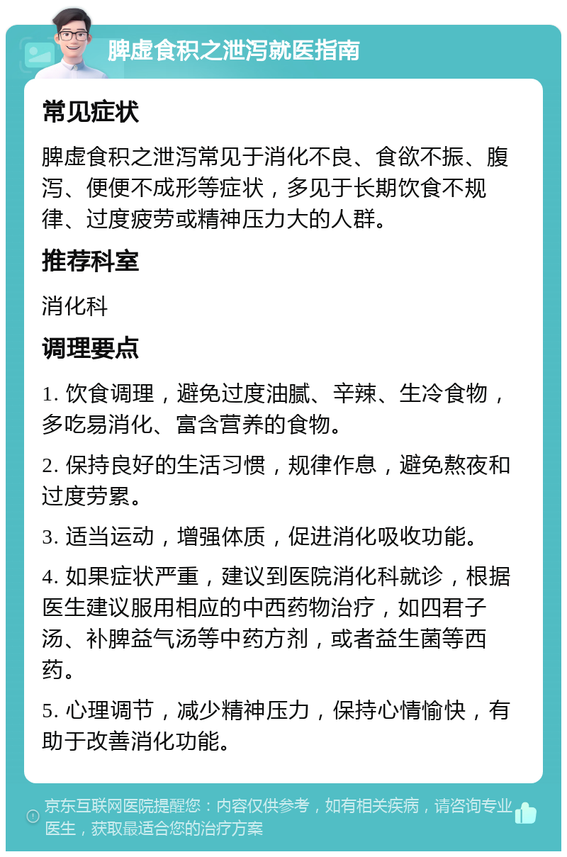 脾虚食积之泄泻就医指南 常见症状 脾虚食积之泄泻常见于消化不良、食欲不振、腹泻、便便不成形等症状，多见于长期饮食不规律、过度疲劳或精神压力大的人群。 推荐科室 消化科 调理要点 1. 饮食调理，避免过度油腻、辛辣、生冷食物，多吃易消化、富含营养的食物。 2. 保持良好的生活习惯，规律作息，避免熬夜和过度劳累。 3. 适当运动，增强体质，促进消化吸收功能。 4. 如果症状严重，建议到医院消化科就诊，根据医生建议服用相应的中西药物治疗，如四君子汤、补脾益气汤等中药方剂，或者益生菌等西药。 5. 心理调节，减少精神压力，保持心情愉快，有助于改善消化功能。