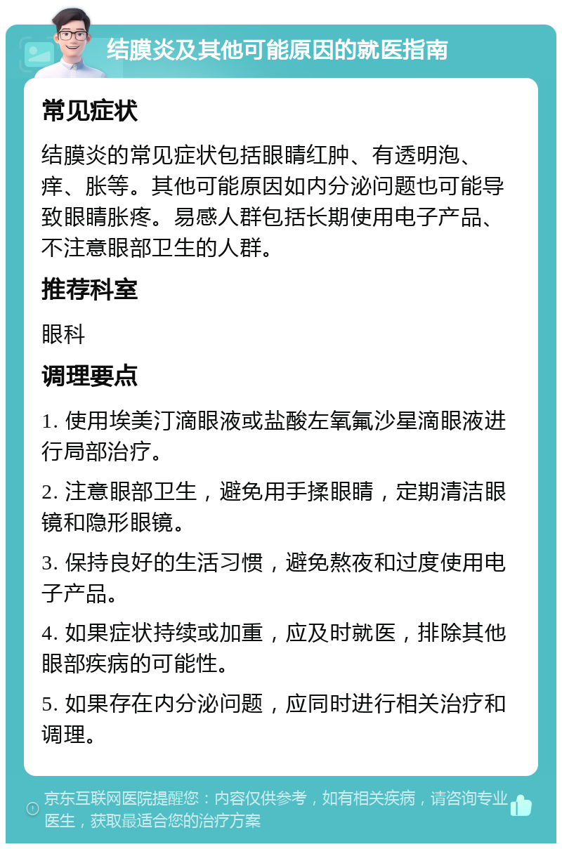 结膜炎及其他可能原因的就医指南 常见症状 结膜炎的常见症状包括眼睛红肿、有透明泡、痒、胀等。其他可能原因如内分泌问题也可能导致眼睛胀疼。易感人群包括长期使用电子产品、不注意眼部卫生的人群。 推荐科室 眼科 调理要点 1. 使用埃美汀滴眼液或盐酸左氧氟沙星滴眼液进行局部治疗。 2. 注意眼部卫生，避免用手揉眼睛，定期清洁眼镜和隐形眼镜。 3. 保持良好的生活习惯，避免熬夜和过度使用电子产品。 4. 如果症状持续或加重，应及时就医，排除其他眼部疾病的可能性。 5. 如果存在内分泌问题，应同时进行相关治疗和调理。