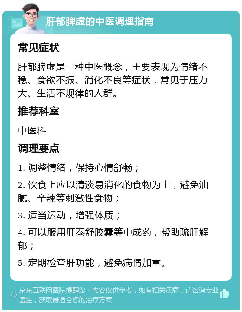 肝郁脾虚的中医调理指南 常见症状 肝郁脾虚是一种中医概念，主要表现为情绪不稳、食欲不振、消化不良等症状，常见于压力大、生活不规律的人群。 推荐科室 中医科 调理要点 1. 调整情绪，保持心情舒畅； 2. 饮食上应以清淡易消化的食物为主，避免油腻、辛辣等刺激性食物； 3. 适当运动，增强体质； 4. 可以服用肝泰舒胶囊等中成药，帮助疏肝解郁； 5. 定期检查肝功能，避免病情加重。