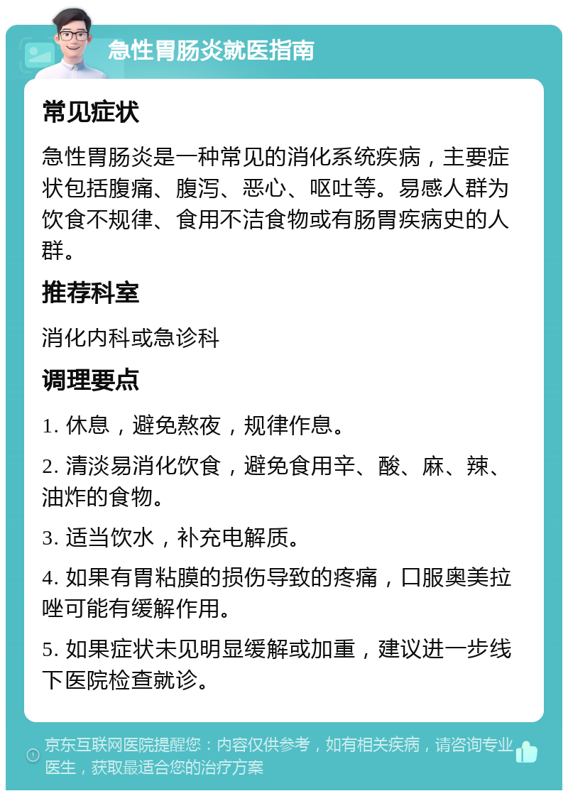 急性胃肠炎就医指南 常见症状 急性胃肠炎是一种常见的消化系统疾病，主要症状包括腹痛、腹泻、恶心、呕吐等。易感人群为饮食不规律、食用不洁食物或有肠胃疾病史的人群。 推荐科室 消化内科或急诊科 调理要点 1. 休息，避免熬夜，规律作息。 2. 清淡易消化饮食，避免食用辛、酸、麻、辣、油炸的食物。 3. 适当饮水，补充电解质。 4. 如果有胃粘膜的损伤导致的疼痛，口服奥美拉唑可能有缓解作用。 5. 如果症状未见明显缓解或加重，建议进一步线下医院检查就诊。