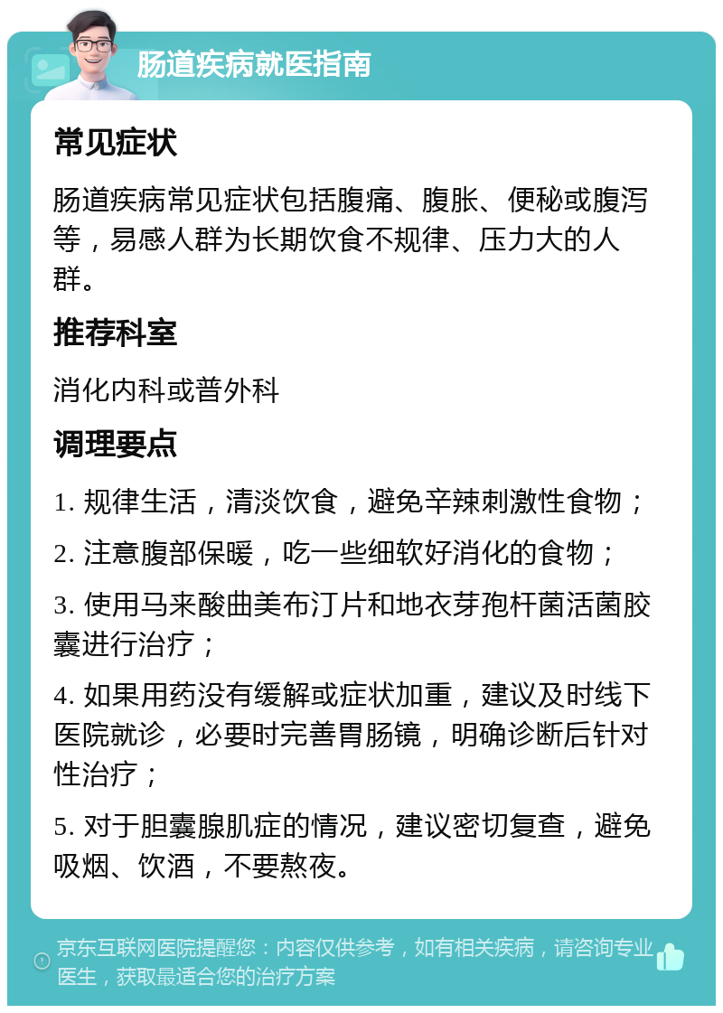 肠道疾病就医指南 常见症状 肠道疾病常见症状包括腹痛、腹胀、便秘或腹泻等，易感人群为长期饮食不规律、压力大的人群。 推荐科室 消化内科或普外科 调理要点 1. 规律生活，清淡饮食，避免辛辣刺激性食物； 2. 注意腹部保暖，吃一些细软好消化的食物； 3. 使用马来酸曲美布汀片和地衣芽孢杆菌活菌胶囊进行治疗； 4. 如果用药没有缓解或症状加重，建议及时线下医院就诊，必要时完善胃肠镜，明确诊断后针对性治疗； 5. 对于胆囊腺肌症的情况，建议密切复查，避免吸烟、饮酒，不要熬夜。