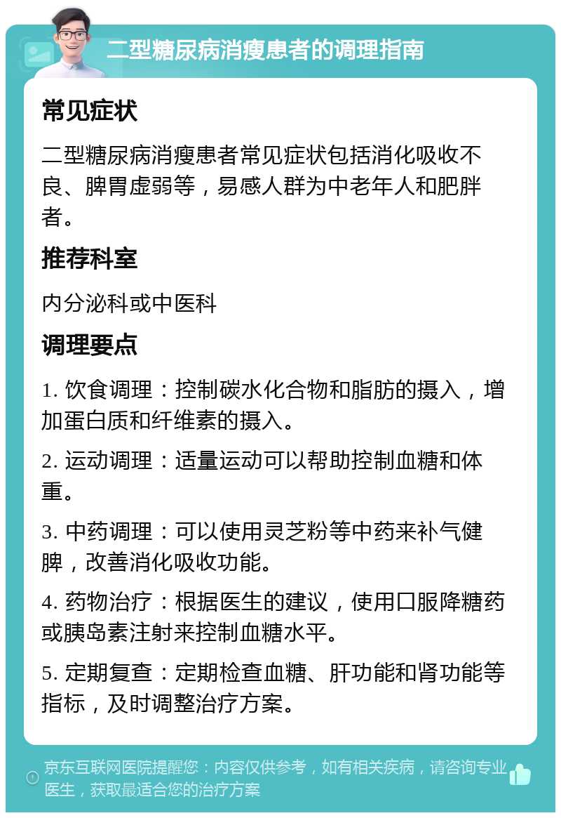 二型糖尿病消瘦患者的调理指南 常见症状 二型糖尿病消瘦患者常见症状包括消化吸收不良、脾胃虚弱等，易感人群为中老年人和肥胖者。 推荐科室 内分泌科或中医科 调理要点 1. 饮食调理：控制碳水化合物和脂肪的摄入，增加蛋白质和纤维素的摄入。 2. 运动调理：适量运动可以帮助控制血糖和体重。 3. 中药调理：可以使用灵芝粉等中药来补气健脾，改善消化吸收功能。 4. 药物治疗：根据医生的建议，使用口服降糖药或胰岛素注射来控制血糖水平。 5. 定期复查：定期检查血糖、肝功能和肾功能等指标，及时调整治疗方案。