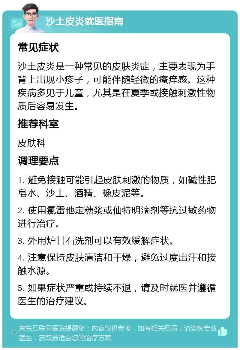 沙土皮炎就医指南 常见症状 沙土皮炎是一种常见的皮肤炎症，主要表现为手背上出现小疹子，可能伴随轻微的瘙痒感。这种疾病多见于儿童，尤其是在夏季或接触刺激性物质后容易发生。 推荐科室 皮肤科 调理要点 1. 避免接触可能引起皮肤刺激的物质，如碱性肥皂水、沙土、酒精、橡皮泥等。 2. 使用氯雷他定糖浆或仙特明滴剂等抗过敏药物进行治疗。 3. 外用炉甘石洗剂可以有效缓解症状。 4. 注意保持皮肤清洁和干燥，避免过度出汗和接触水源。 5. 如果症状严重或持续不退，请及时就医并遵循医生的治疗建议。