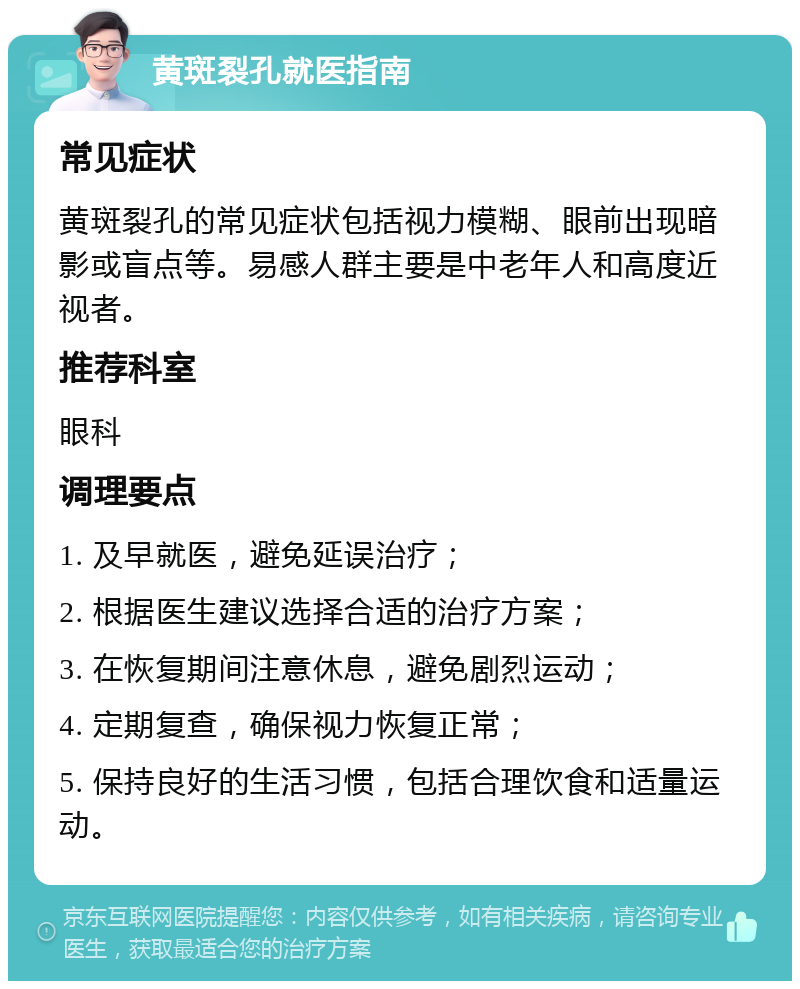 黄斑裂孔就医指南 常见症状 黄斑裂孔的常见症状包括视力模糊、眼前出现暗影或盲点等。易感人群主要是中老年人和高度近视者。 推荐科室 眼科 调理要点 1. 及早就医，避免延误治疗； 2. 根据医生建议选择合适的治疗方案； 3. 在恢复期间注意休息，避免剧烈运动； 4. 定期复查，确保视力恢复正常； 5. 保持良好的生活习惯，包括合理饮食和适量运动。