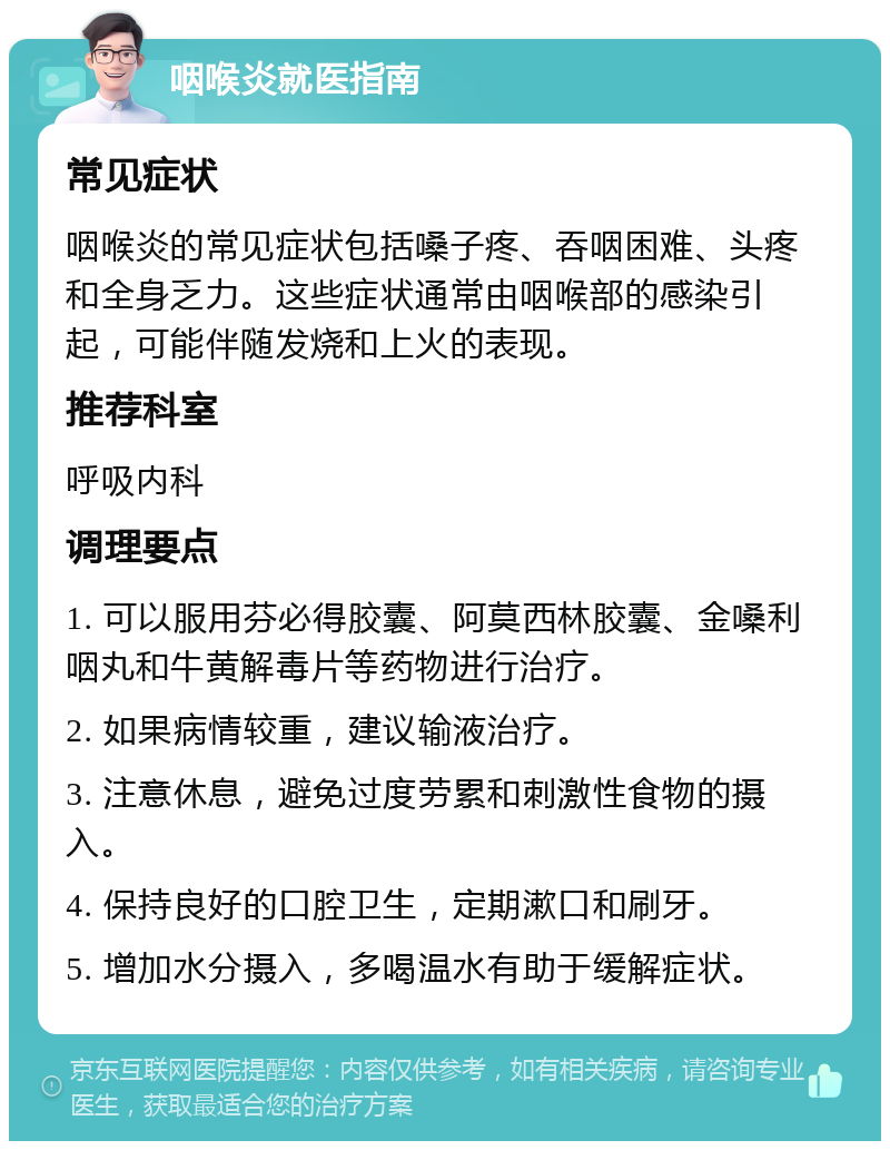 咽喉炎就医指南 常见症状 咽喉炎的常见症状包括嗓子疼、吞咽困难、头疼和全身乏力。这些症状通常由咽喉部的感染引起，可能伴随发烧和上火的表现。 推荐科室 呼吸内科 调理要点 1. 可以服用芬必得胶囊、阿莫西林胶囊、金嗓利咽丸和牛黄解毒片等药物进行治疗。 2. 如果病情较重，建议输液治疗。 3. 注意休息，避免过度劳累和刺激性食物的摄入。 4. 保持良好的口腔卫生，定期漱口和刷牙。 5. 增加水分摄入，多喝温水有助于缓解症状。