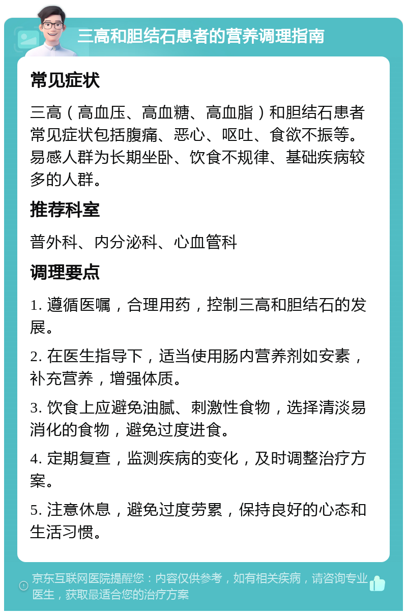 三高和胆结石患者的营养调理指南 常见症状 三高（高血压、高血糖、高血脂）和胆结石患者常见症状包括腹痛、恶心、呕吐、食欲不振等。易感人群为长期坐卧、饮食不规律、基础疾病较多的人群。 推荐科室 普外科、内分泌科、心血管科 调理要点 1. 遵循医嘱，合理用药，控制三高和胆结石的发展。 2. 在医生指导下，适当使用肠内营养剂如安素，补充营养，增强体质。 3. 饮食上应避免油腻、刺激性食物，选择清淡易消化的食物，避免过度进食。 4. 定期复查，监测疾病的变化，及时调整治疗方案。 5. 注意休息，避免过度劳累，保持良好的心态和生活习惯。