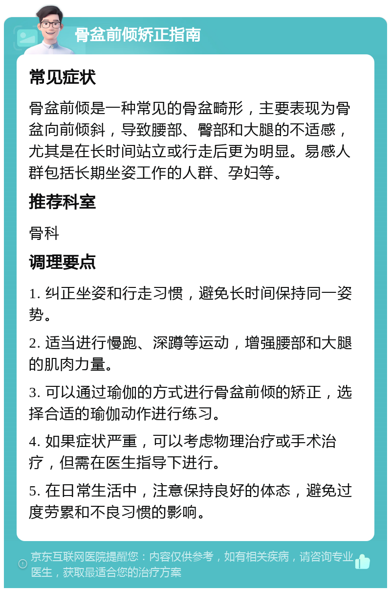 骨盆前倾矫正指南 常见症状 骨盆前倾是一种常见的骨盆畸形，主要表现为骨盆向前倾斜，导致腰部、臀部和大腿的不适感，尤其是在长时间站立或行走后更为明显。易感人群包括长期坐姿工作的人群、孕妇等。 推荐科室 骨科 调理要点 1. 纠正坐姿和行走习惯，避免长时间保持同一姿势。 2. 适当进行慢跑、深蹲等运动，增强腰部和大腿的肌肉力量。 3. 可以通过瑜伽的方式进行骨盆前倾的矫正，选择合适的瑜伽动作进行练习。 4. 如果症状严重，可以考虑物理治疗或手术治疗，但需在医生指导下进行。 5. 在日常生活中，注意保持良好的体态，避免过度劳累和不良习惯的影响。