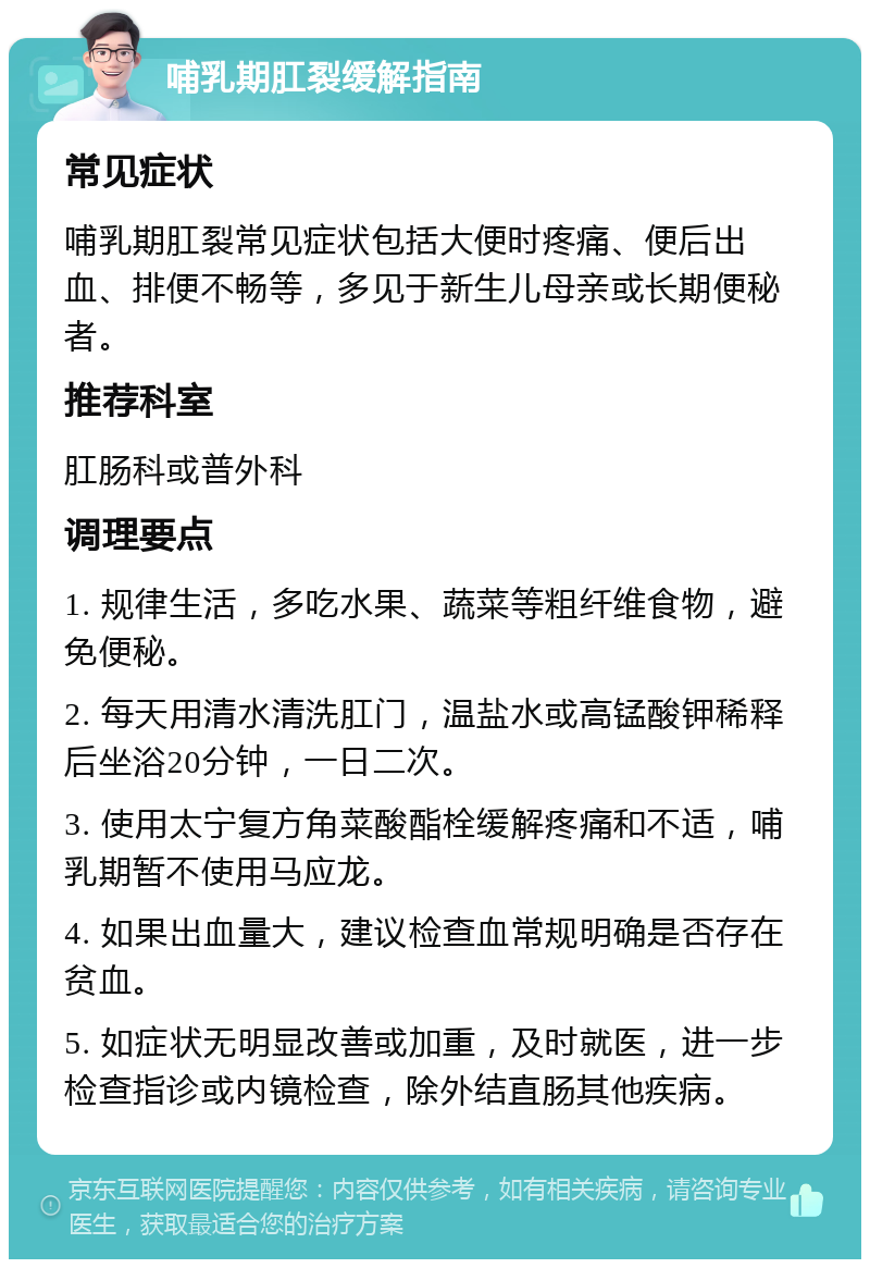 哺乳期肛裂缓解指南 常见症状 哺乳期肛裂常见症状包括大便时疼痛、便后出血、排便不畅等，多见于新生儿母亲或长期便秘者。 推荐科室 肛肠科或普外科 调理要点 1. 规律生活，多吃水果、蔬菜等粗纤维食物，避免便秘。 2. 每天用清水清洗肛门，温盐水或高锰酸钾稀释后坐浴20分钟，一日二次。 3. 使用太宁复方角菜酸酯栓缓解疼痛和不适，哺乳期暂不使用马应龙。 4. 如果出血量大，建议检查血常规明确是否存在贫血。 5. 如症状无明显改善或加重，及时就医，进一步检查指诊或内镜检查，除外结直肠其他疾病。