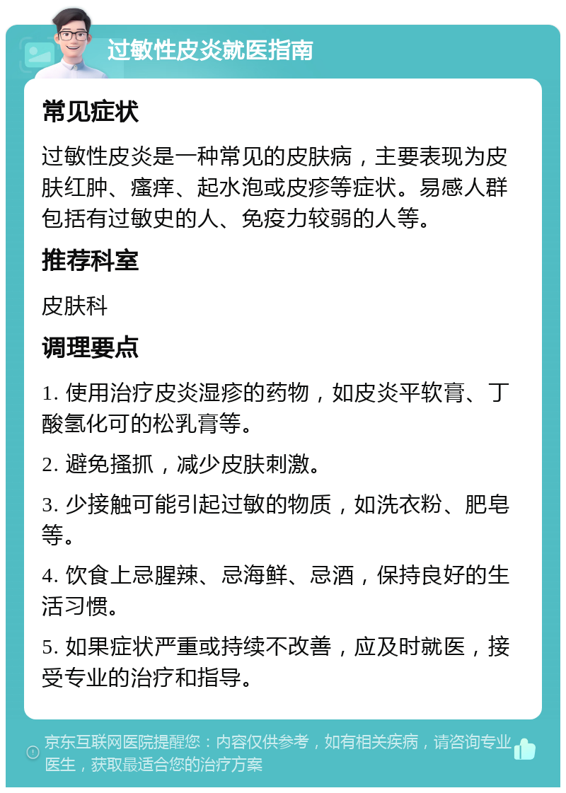 过敏性皮炎就医指南 常见症状 过敏性皮炎是一种常见的皮肤病，主要表现为皮肤红肿、瘙痒、起水泡或皮疹等症状。易感人群包括有过敏史的人、免疫力较弱的人等。 推荐科室 皮肤科 调理要点 1. 使用治疗皮炎湿疹的药物，如皮炎平软膏、丁酸氢化可的松乳膏等。 2. 避免搔抓，减少皮肤刺激。 3. 少接触可能引起过敏的物质，如洗衣粉、肥皂等。 4. 饮食上忌腥辣、忌海鲜、忌酒，保持良好的生活习惯。 5. 如果症状严重或持续不改善，应及时就医，接受专业的治疗和指导。