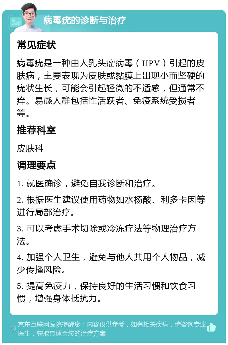 病毒疣的诊断与治疗 常见症状 病毒疣是一种由人乳头瘤病毒（HPV）引起的皮肤病，主要表现为皮肤或黏膜上出现小而坚硬的疣状生长，可能会引起轻微的不适感，但通常不痒。易感人群包括性活跃者、免疫系统受损者等。 推荐科室 皮肤科 调理要点 1. 就医确诊，避免自我诊断和治疗。 2. 根据医生建议使用药物如水杨酸、利多卡因等进行局部治疗。 3. 可以考虑手术切除或冷冻疗法等物理治疗方法。 4. 加强个人卫生，避免与他人共用个人物品，减少传播风险。 5. 提高免疫力，保持良好的生活习惯和饮食习惯，增强身体抵抗力。