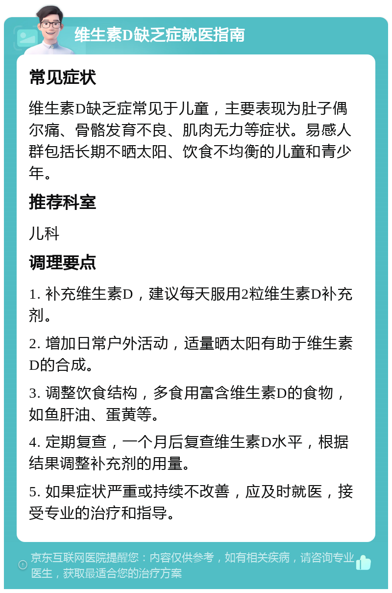 维生素D缺乏症就医指南 常见症状 维生素D缺乏症常见于儿童，主要表现为肚子偶尔痛、骨骼发育不良、肌肉无力等症状。易感人群包括长期不晒太阳、饮食不均衡的儿童和青少年。 推荐科室 儿科 调理要点 1. 补充维生素D，建议每天服用2粒维生素D补充剂。 2. 增加日常户外活动，适量晒太阳有助于维生素D的合成。 3. 调整饮食结构，多食用富含维生素D的食物，如鱼肝油、蛋黄等。 4. 定期复查，一个月后复查维生素D水平，根据结果调整补充剂的用量。 5. 如果症状严重或持续不改善，应及时就医，接受专业的治疗和指导。