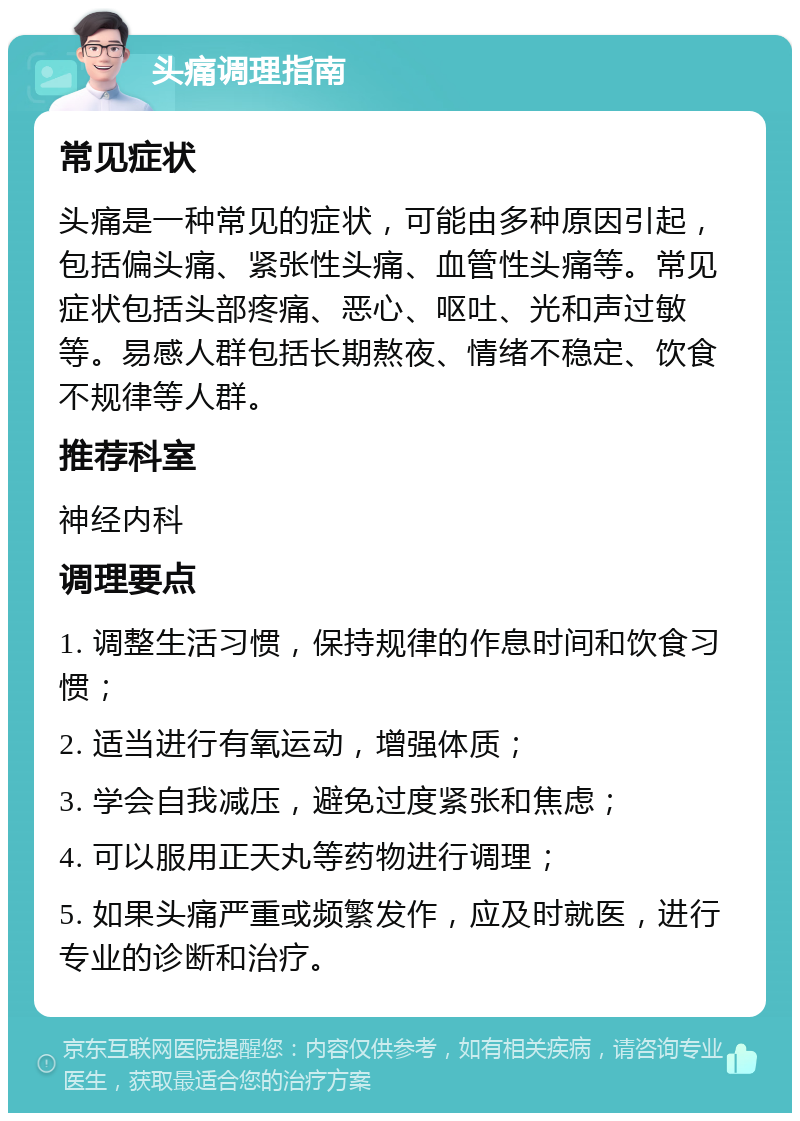 头痛调理指南 常见症状 头痛是一种常见的症状，可能由多种原因引起，包括偏头痛、紧张性头痛、血管性头痛等。常见症状包括头部疼痛、恶心、呕吐、光和声过敏等。易感人群包括长期熬夜、情绪不稳定、饮食不规律等人群。 推荐科室 神经内科 调理要点 1. 调整生活习惯，保持规律的作息时间和饮食习惯； 2. 适当进行有氧运动，增强体质； 3. 学会自我减压，避免过度紧张和焦虑； 4. 可以服用正天丸等药物进行调理； 5. 如果头痛严重或频繁发作，应及时就医，进行专业的诊断和治疗。