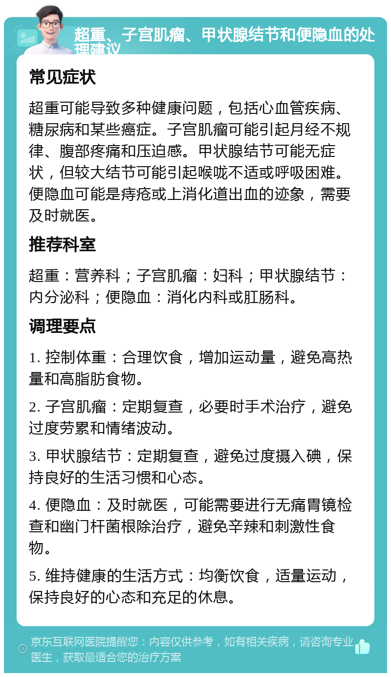 超重、子宫肌瘤、甲状腺结节和便隐血的处理建议 常见症状 超重可能导致多种健康问题，包括心血管疾病、糖尿病和某些癌症。子宫肌瘤可能引起月经不规律、腹部疼痛和压迫感。甲状腺结节可能无症状，但较大结节可能引起喉咙不适或呼吸困难。便隐血可能是痔疮或上消化道出血的迹象，需要及时就医。 推荐科室 超重：营养科；子宫肌瘤：妇科；甲状腺结节：内分泌科；便隐血：消化内科或肛肠科。 调理要点 1. 控制体重：合理饮食，增加运动量，避免高热量和高脂肪食物。 2. 子宫肌瘤：定期复查，必要时手术治疗，避免过度劳累和情绪波动。 3. 甲状腺结节：定期复查，避免过度摄入碘，保持良好的生活习惯和心态。 4. 便隐血：及时就医，可能需要进行无痛胃镜检查和幽门杆菌根除治疗，避免辛辣和刺激性食物。 5. 维持健康的生活方式：均衡饮食，适量运动，保持良好的心态和充足的休息。