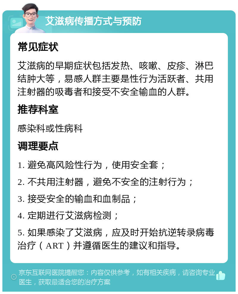 艾滋病传播方式与预防 常见症状 艾滋病的早期症状包括发热、咳嗽、皮疹、淋巴结肿大等，易感人群主要是性行为活跃者、共用注射器的吸毒者和接受不安全输血的人群。 推荐科室 感染科或性病科 调理要点 1. 避免高风险性行为，使用安全套； 2. 不共用注射器，避免不安全的注射行为； 3. 接受安全的输血和血制品； 4. 定期进行艾滋病检测； 5. 如果感染了艾滋病，应及时开始抗逆转录病毒治疗（ART）并遵循医生的建议和指导。