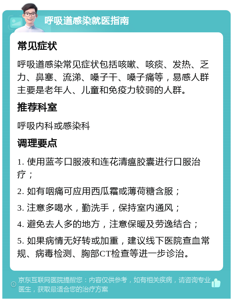 呼吸道感染就医指南 常见症状 呼吸道感染常见症状包括咳嗽、咳痰、发热、乏力、鼻塞、流涕、嗓子干、嗓子痛等，易感人群主要是老年人、儿童和免疫力较弱的人群。 推荐科室 呼吸内科或感染科 调理要点 1. 使用蓝芩口服液和连花清瘟胶囊进行口服治疗； 2. 如有咽痛可应用西瓜霜或薄荷糖含服； 3. 注意多喝水，勤洗手，保持室内通风； 4. 避免去人多的地方，注意保暖及劳逸结合； 5. 如果病情无好转或加重，建议线下医院查血常规、病毒检测、胸部CT检查等进一步诊治。