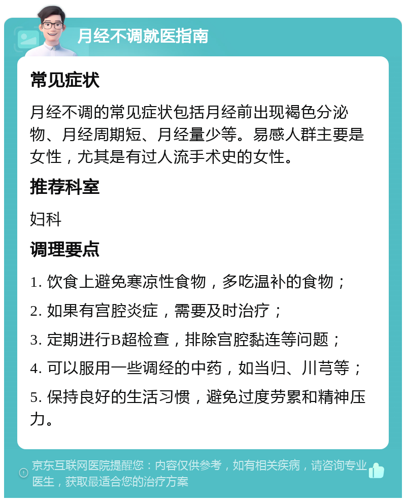 月经不调就医指南 常见症状 月经不调的常见症状包括月经前出现褐色分泌物、月经周期短、月经量少等。易感人群主要是女性，尤其是有过人流手术史的女性。 推荐科室 妇科 调理要点 1. 饮食上避免寒凉性食物，多吃温补的食物； 2. 如果有宫腔炎症，需要及时治疗； 3. 定期进行B超检查，排除宫腔黏连等问题； 4. 可以服用一些调经的中药，如当归、川芎等； 5. 保持良好的生活习惯，避免过度劳累和精神压力。