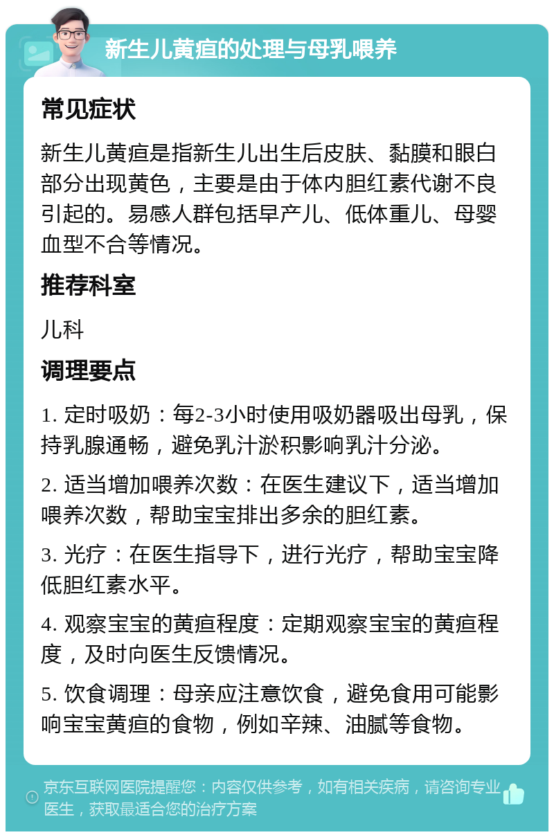 新生儿黄疸的处理与母乳喂养 常见症状 新生儿黄疸是指新生儿出生后皮肤、黏膜和眼白部分出现黄色，主要是由于体内胆红素代谢不良引起的。易感人群包括早产儿、低体重儿、母婴血型不合等情况。 推荐科室 儿科 调理要点 1. 定时吸奶：每2-3小时使用吸奶器吸出母乳，保持乳腺通畅，避免乳汁淤积影响乳汁分泌。 2. 适当增加喂养次数：在医生建议下，适当增加喂养次数，帮助宝宝排出多余的胆红素。 3. 光疗：在医生指导下，进行光疗，帮助宝宝降低胆红素水平。 4. 观察宝宝的黄疸程度：定期观察宝宝的黄疸程度，及时向医生反馈情况。 5. 饮食调理：母亲应注意饮食，避免食用可能影响宝宝黄疸的食物，例如辛辣、油腻等食物。