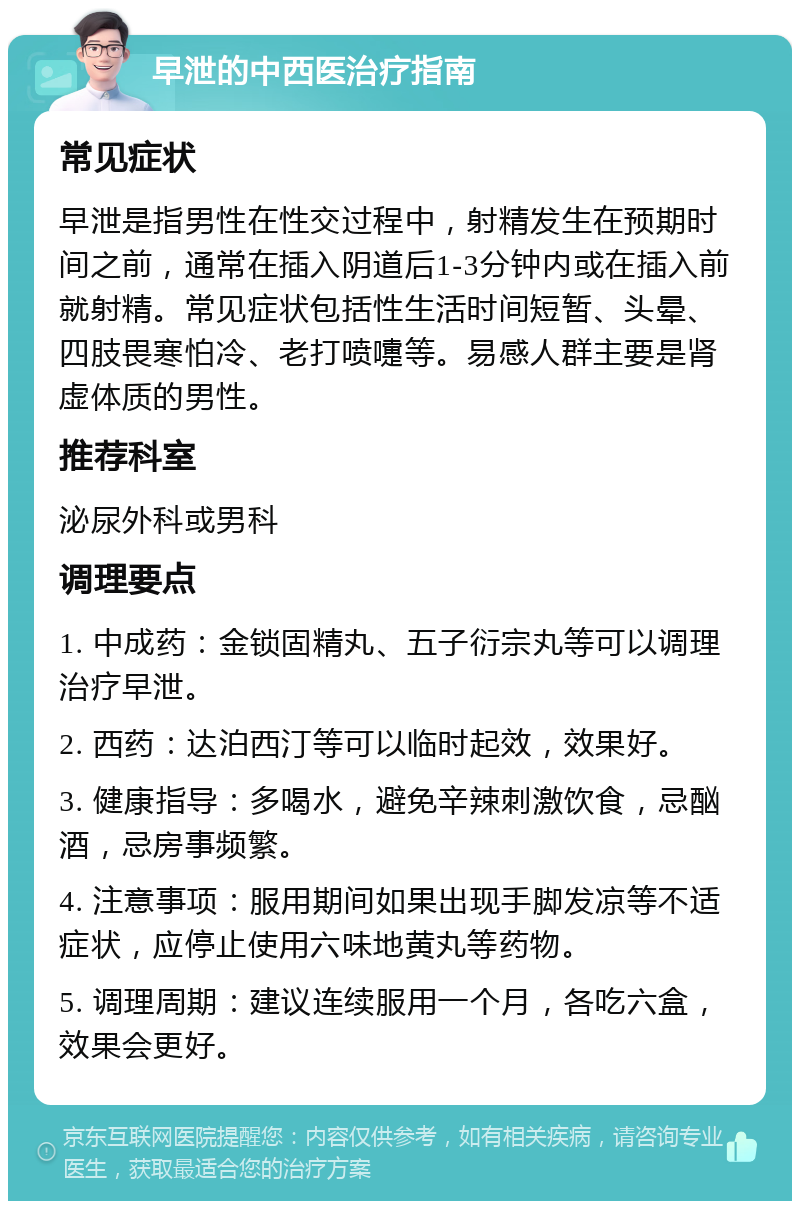 早泄的中西医治疗指南 常见症状 早泄是指男性在性交过程中，射精发生在预期时间之前，通常在插入阴道后1-3分钟内或在插入前就射精。常见症状包括性生活时间短暂、头晕、四肢畏寒怕冷、老打喷嚏等。易感人群主要是肾虚体质的男性。 推荐科室 泌尿外科或男科 调理要点 1. 中成药：金锁固精丸、五子衍宗丸等可以调理治疗早泄。 2. 西药：达泊西汀等可以临时起效，效果好。 3. 健康指导：多喝水，避免辛辣刺激饮食，忌酗酒，忌房事频繁。 4. 注意事项：服用期间如果出现手脚发凉等不适症状，应停止使用六味地黄丸等药物。 5. 调理周期：建议连续服用一个月，各吃六盒，效果会更好。