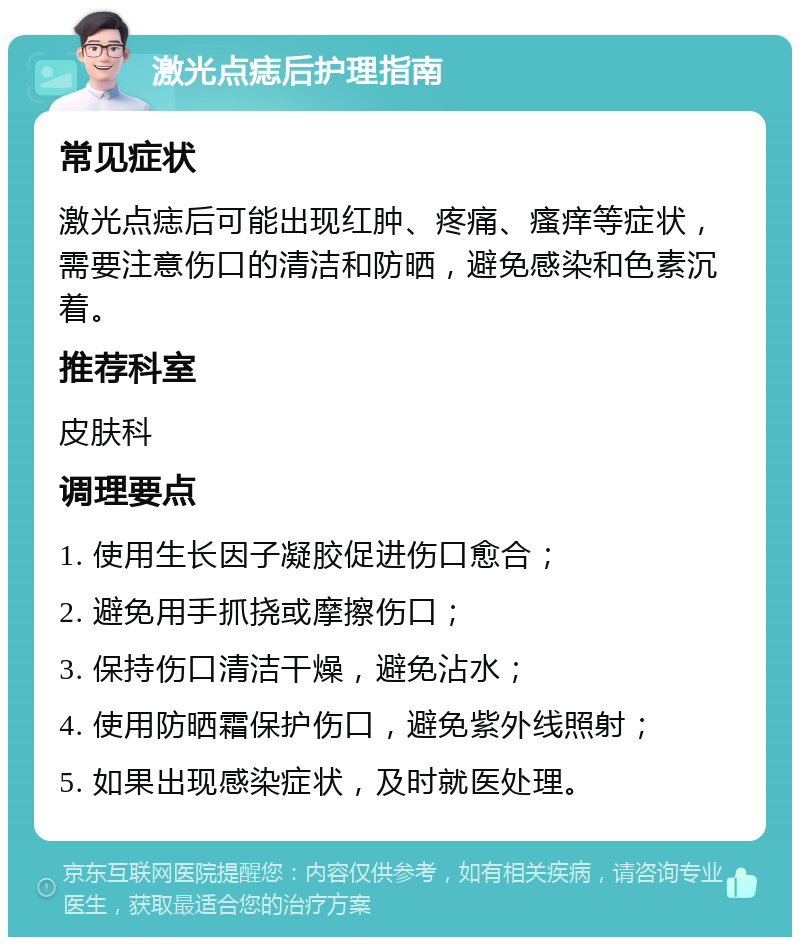 激光点痣后护理指南 常见症状 激光点痣后可能出现红肿、疼痛、瘙痒等症状，需要注意伤口的清洁和防晒，避免感染和色素沉着。 推荐科室 皮肤科 调理要点 1. 使用生长因子凝胶促进伤口愈合； 2. 避免用手抓挠或摩擦伤口； 3. 保持伤口清洁干燥，避免沾水； 4. 使用防晒霜保护伤口，避免紫外线照射； 5. 如果出现感染症状，及时就医处理。