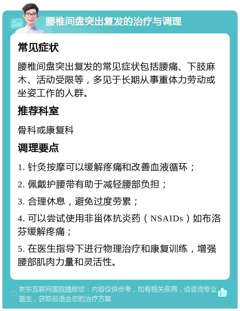 腰椎间盘突出复发的治疗与调理 常见症状 腰椎间盘突出复发的常见症状包括腰痛、下肢麻木、活动受限等，多见于长期从事重体力劳动或坐姿工作的人群。 推荐科室 骨科或康复科 调理要点 1. 针灸按摩可以缓解疼痛和改善血液循环； 2. 佩戴护腰带有助于减轻腰部负担； 3. 合理休息，避免过度劳累； 4. 可以尝试使用非甾体抗炎药（NSAIDs）如布洛芬缓解疼痛； 5. 在医生指导下进行物理治疗和康复训练，增强腰部肌肉力量和灵活性。