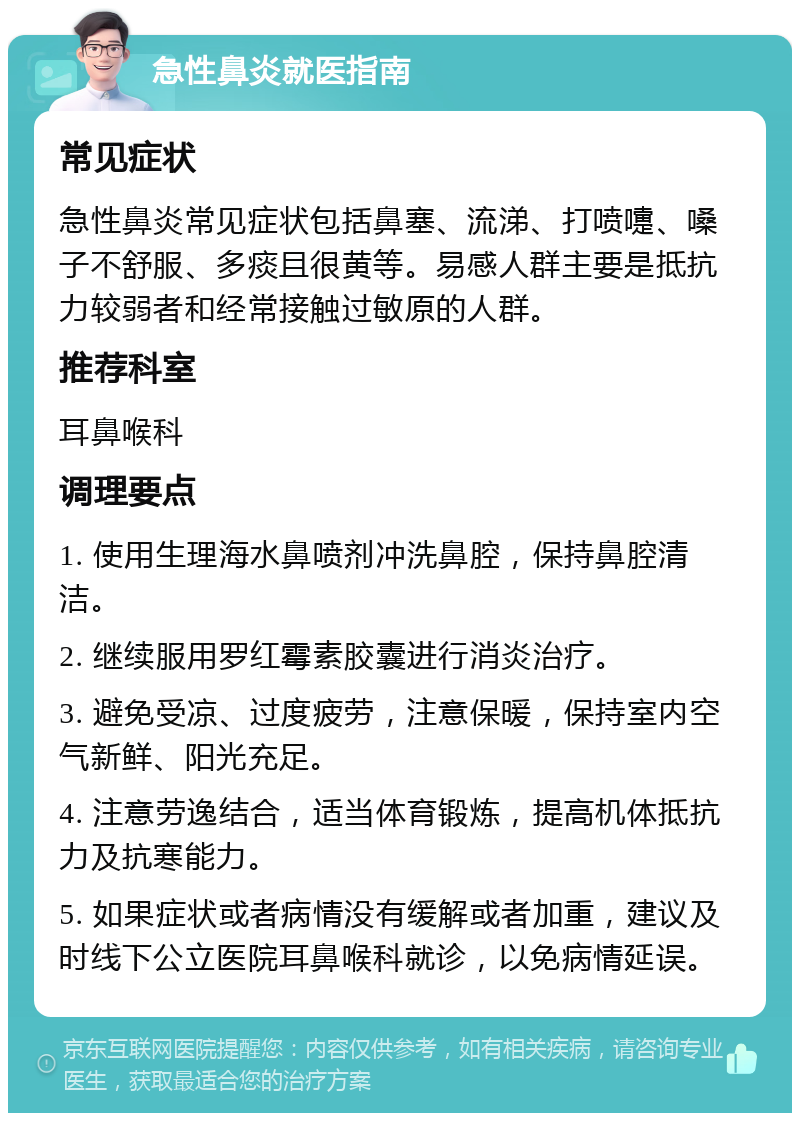 急性鼻炎就医指南 常见症状 急性鼻炎常见症状包括鼻塞、流涕、打喷嚏、嗓子不舒服、多痰且很黄等。易感人群主要是抵抗力较弱者和经常接触过敏原的人群。 推荐科室 耳鼻喉科 调理要点 1. 使用生理海水鼻喷剂冲洗鼻腔，保持鼻腔清洁。 2. 继续服用罗红霉素胶囊进行消炎治疗。 3. 避免受凉、过度疲劳，注意保暖，保持室内空气新鲜、阳光充足。 4. 注意劳逸结合，适当体育锻炼，提高机体抵抗力及抗寒能力。 5. 如果症状或者病情没有缓解或者加重，建议及时线下公立医院耳鼻喉科就诊，以免病情延误。