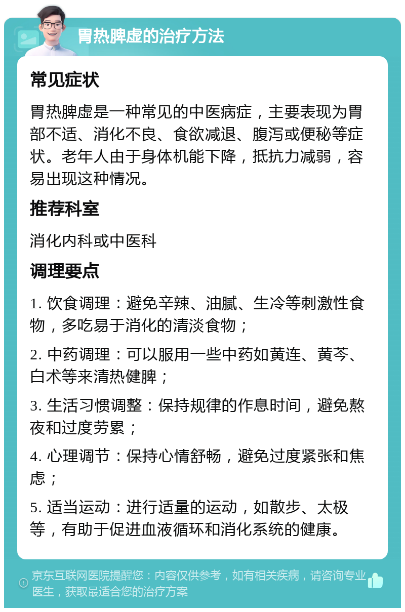 胃热脾虚的治疗方法 常见症状 胃热脾虚是一种常见的中医病症，主要表现为胃部不适、消化不良、食欲减退、腹泻或便秘等症状。老年人由于身体机能下降，抵抗力减弱，容易出现这种情况。 推荐科室 消化内科或中医科 调理要点 1. 饮食调理：避免辛辣、油腻、生冷等刺激性食物，多吃易于消化的清淡食物； 2. 中药调理：可以服用一些中药如黄连、黄芩、白术等来清热健脾； 3. 生活习惯调整：保持规律的作息时间，避免熬夜和过度劳累； 4. 心理调节：保持心情舒畅，避免过度紧张和焦虑； 5. 适当运动：进行适量的运动，如散步、太极等，有助于促进血液循环和消化系统的健康。