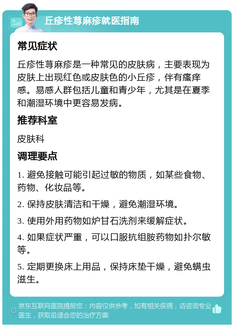 丘疹性荨麻疹就医指南 常见症状 丘疹性荨麻疹是一种常见的皮肤病，主要表现为皮肤上出现红色或皮肤色的小丘疹，伴有瘙痒感。易感人群包括儿童和青少年，尤其是在夏季和潮湿环境中更容易发病。 推荐科室 皮肤科 调理要点 1. 避免接触可能引起过敏的物质，如某些食物、药物、化妆品等。 2. 保持皮肤清洁和干燥，避免潮湿环境。 3. 使用外用药物如炉甘石洗剂来缓解症状。 4. 如果症状严重，可以口服抗组胺药物如扑尔敏等。 5. 定期更换床上用品，保持床垫干燥，避免螨虫滋生。