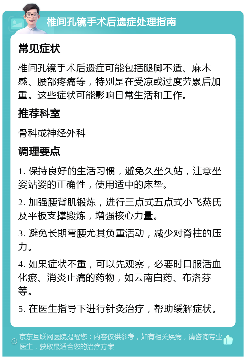 椎间孔镜手术后遗症处理指南 常见症状 椎间孔镜手术后遗症可能包括腿脚不适、麻木感、腰部疼痛等，特别是在受凉或过度劳累后加重。这些症状可能影响日常生活和工作。 推荐科室 骨科或神经外科 调理要点 1. 保持良好的生活习惯，避免久坐久站，注意坐姿站姿的正确性，使用适中的床垫。 2. 加强腰背肌锻炼，进行三点式五点式小飞燕氏及平板支撑锻炼，增强核心力量。 3. 避免长期弯腰尤其负重活动，减少对脊柱的压力。 4. 如果症状不重，可以先观察，必要时口服活血化瘀、消炎止痛的药物，如云南白药、布洛芬等。 5. 在医生指导下进行针灸治疗，帮助缓解症状。