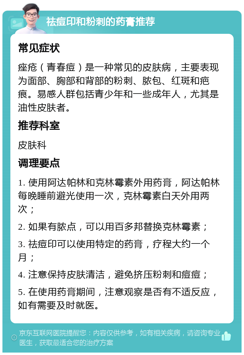 祛痘印和粉刺的药膏推荐 常见症状 痤疮（青春痘）是一种常见的皮肤病，主要表现为面部、胸部和背部的粉刺、脓包、红斑和疤痕。易感人群包括青少年和一些成年人，尤其是油性皮肤者。 推荐科室 皮肤科 调理要点 1. 使用阿达帕林和克林霉素外用药膏，阿达帕林每晚睡前避光使用一次，克林霉素白天外用两次； 2. 如果有脓点，可以用百多邦替换克林霉素； 3. 祛痘印可以使用特定的药膏，疗程大约一个月； 4. 注意保持皮肤清洁，避免挤压粉刺和痘痘； 5. 在使用药膏期间，注意观察是否有不适反应，如有需要及时就医。