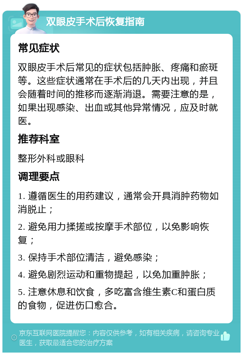 双眼皮手术后恢复指南 常见症状 双眼皮手术后常见的症状包括肿胀、疼痛和瘀斑等。这些症状通常在手术后的几天内出现，并且会随着时间的推移而逐渐消退。需要注意的是，如果出现感染、出血或其他异常情况，应及时就医。 推荐科室 整形外科或眼科 调理要点 1. 遵循医生的用药建议，通常会开具消肿药物如消脱止； 2. 避免用力揉搓或按摩手术部位，以免影响恢复； 3. 保持手术部位清洁，避免感染； 4. 避免剧烈运动和重物提起，以免加重肿胀； 5. 注意休息和饮食，多吃富含维生素C和蛋白质的食物，促进伤口愈合。