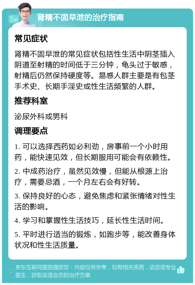 肾精不固早泄的治疗指南 常见症状 肾精不固早泄的常见症状包括性生活中阴茎插入阴道至射精的时间低于三分钟，龟头过于敏感，射精后仍然保持硬度等。易感人群主要是有包茎手术史、长期手淫史或性生活频繁的人群。 推荐科室 泌尿外科或男科 调理要点 1. 可以选择西药如必利劲，房事前一个小时用药，能快速见效，但长期服用可能会有依赖性。 2. 中成药治疗，虽然见效慢，但能从根源上治疗，需要忌酒，一个月左右会有好转。 3. 保持良好的心态，避免焦虑和紧张情绪对性生活的影响。 4. 学习和掌握性生活技巧，延长性生活时间。 5. 平时进行适当的锻炼，如跑步等，能改善身体状况和性生活质量。