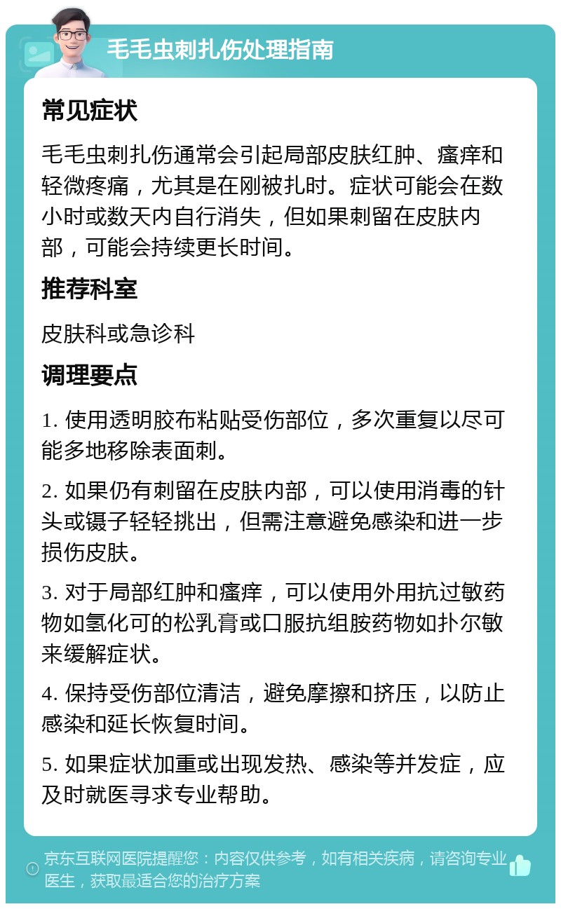 毛毛虫刺扎伤处理指南 常见症状 毛毛虫刺扎伤通常会引起局部皮肤红肿、瘙痒和轻微疼痛，尤其是在刚被扎时。症状可能会在数小时或数天内自行消失，但如果刺留在皮肤内部，可能会持续更长时间。 推荐科室 皮肤科或急诊科 调理要点 1. 使用透明胶布粘贴受伤部位，多次重复以尽可能多地移除表面刺。 2. 如果仍有刺留在皮肤内部，可以使用消毒的针头或镊子轻轻挑出，但需注意避免感染和进一步损伤皮肤。 3. 对于局部红肿和瘙痒，可以使用外用抗过敏药物如氢化可的松乳膏或口服抗组胺药物如扑尔敏来缓解症状。 4. 保持受伤部位清洁，避免摩擦和挤压，以防止感染和延长恢复时间。 5. 如果症状加重或出现发热、感染等并发症，应及时就医寻求专业帮助。