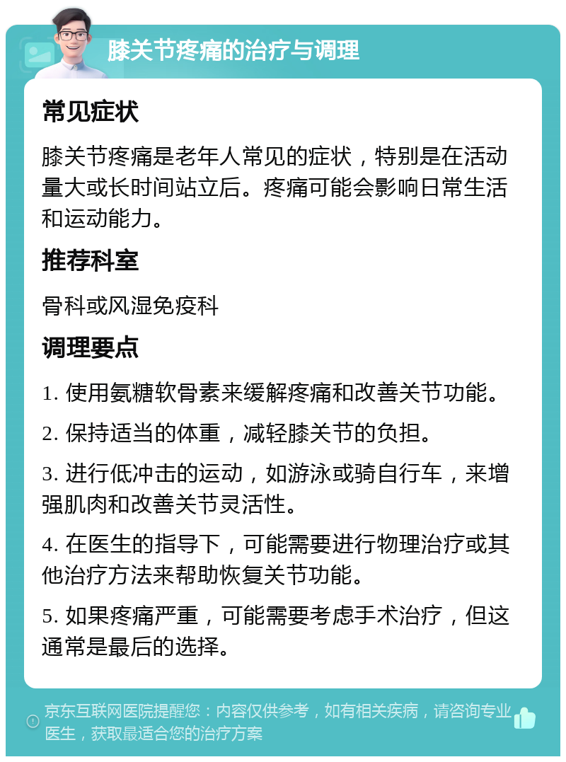 膝关节疼痛的治疗与调理 常见症状 膝关节疼痛是老年人常见的症状，特别是在活动量大或长时间站立后。疼痛可能会影响日常生活和运动能力。 推荐科室 骨科或风湿免疫科 调理要点 1. 使用氨糖软骨素来缓解疼痛和改善关节功能。 2. 保持适当的体重，减轻膝关节的负担。 3. 进行低冲击的运动，如游泳或骑自行车，来增强肌肉和改善关节灵活性。 4. 在医生的指导下，可能需要进行物理治疗或其他治疗方法来帮助恢复关节功能。 5. 如果疼痛严重，可能需要考虑手术治疗，但这通常是最后的选择。