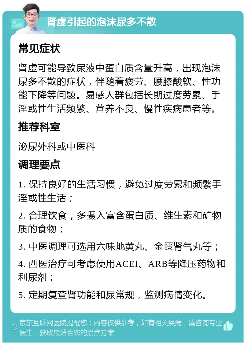 肾虚引起的泡沫尿多不散 常见症状 肾虚可能导致尿液中蛋白质含量升高，出现泡沫尿多不散的症状，伴随着疲劳、腰膝酸软、性功能下降等问题。易感人群包括长期过度劳累、手淫或性生活频繁、营养不良、慢性疾病患者等。 推荐科室 泌尿外科或中医科 调理要点 1. 保持良好的生活习惯，避免过度劳累和频繁手淫或性生活； 2. 合理饮食，多摄入富含蛋白质、维生素和矿物质的食物； 3. 中医调理可选用六味地黄丸、金匮肾气丸等； 4. 西医治疗可考虑使用ACEI、ARB等降压药物和利尿剂； 5. 定期复查肾功能和尿常规，监测病情变化。