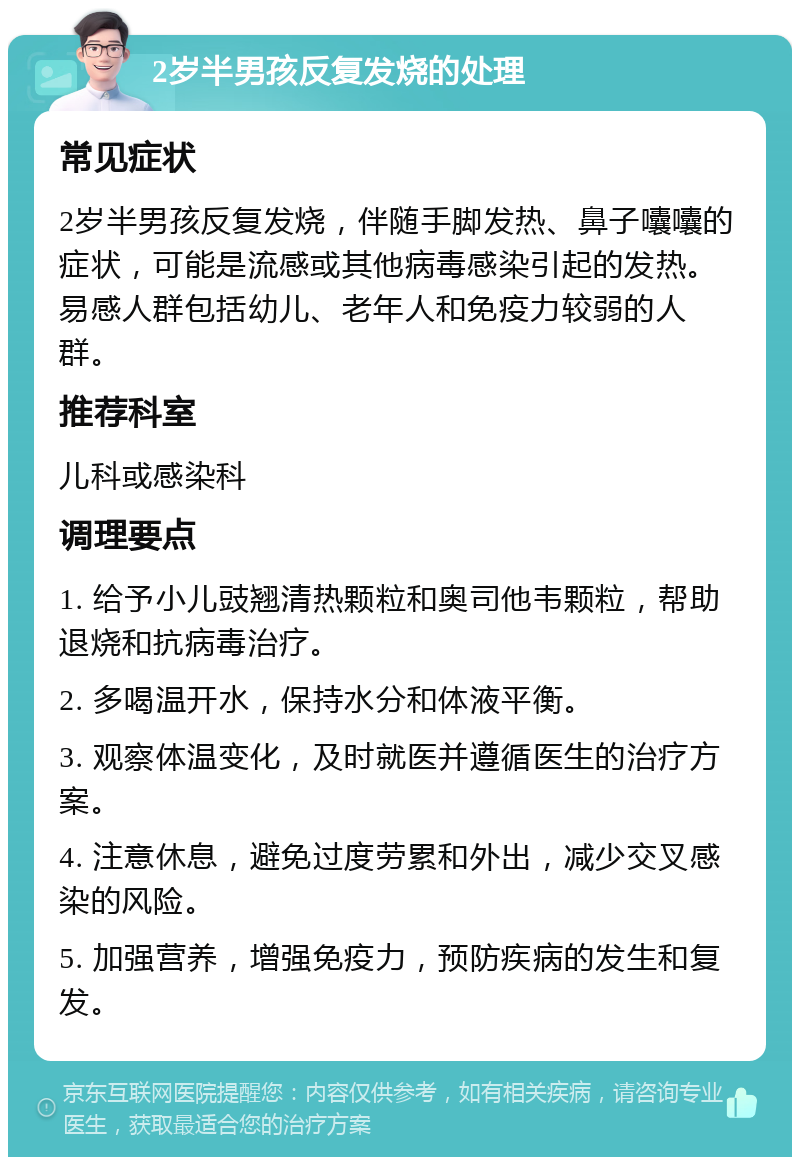 2岁半男孩反复发烧的处理 常见症状 2岁半男孩反复发烧，伴随手脚发热、鼻子囔囔的症状，可能是流感或其他病毒感染引起的发热。易感人群包括幼儿、老年人和免疫力较弱的人群。 推荐科室 儿科或感染科 调理要点 1. 给予小儿豉翘清热颗粒和奥司他韦颗粒，帮助退烧和抗病毒治疗。 2. 多喝温开水，保持水分和体液平衡。 3. 观察体温变化，及时就医并遵循医生的治疗方案。 4. 注意休息，避免过度劳累和外出，减少交叉感染的风险。 5. 加强营养，增强免疫力，预防疾病的发生和复发。