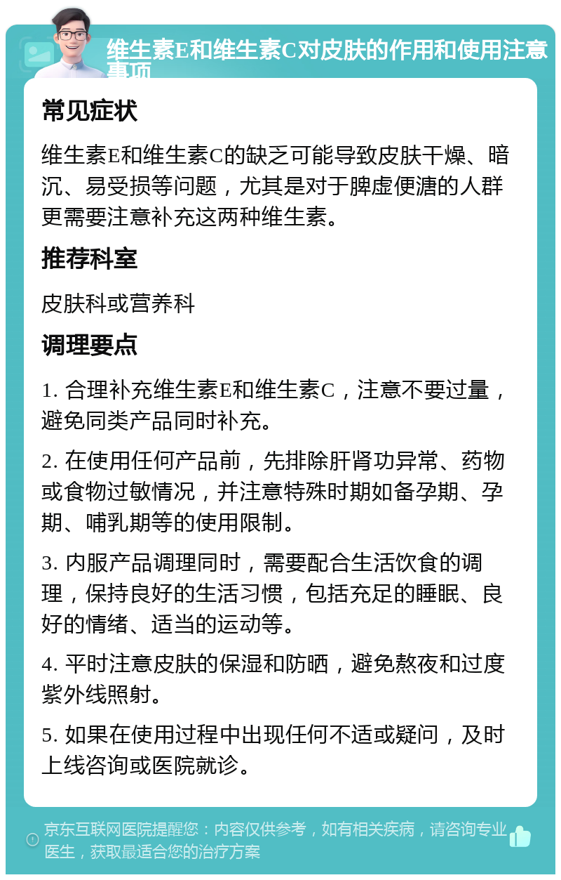 维生素E和维生素C对皮肤的作用和使用注意事项 常见症状 维生素E和维生素C的缺乏可能导致皮肤干燥、暗沉、易受损等问题，尤其是对于脾虚便溏的人群更需要注意补充这两种维生素。 推荐科室 皮肤科或营养科 调理要点 1. 合理补充维生素E和维生素C，注意不要过量，避免同类产品同时补充。 2. 在使用任何产品前，先排除肝肾功异常、药物或食物过敏情况，并注意特殊时期如备孕期、孕期、哺乳期等的使用限制。 3. 内服产品调理同时，需要配合生活饮食的调理，保持良好的生活习惯，包括充足的睡眠、良好的情绪、适当的运动等。 4. 平时注意皮肤的保湿和防晒，避免熬夜和过度紫外线照射。 5. 如果在使用过程中出现任何不适或疑问，及时上线咨询或医院就诊。