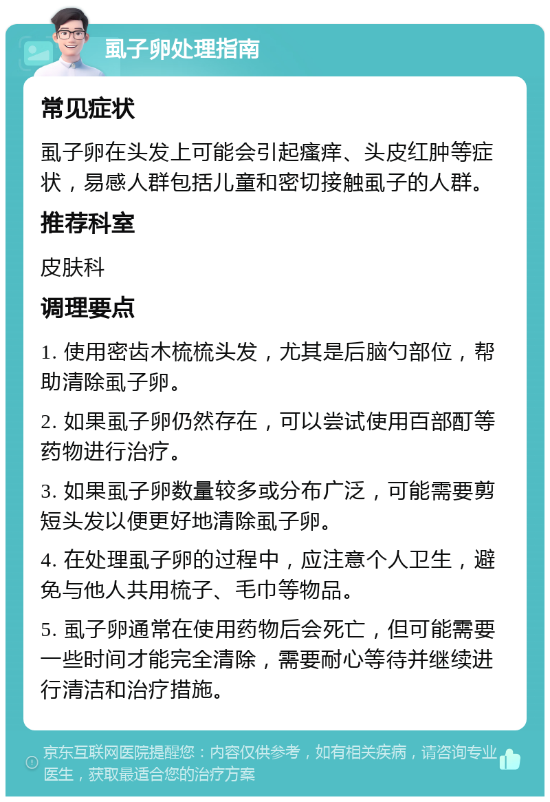 虱子卵处理指南 常见症状 虱子卵在头发上可能会引起瘙痒、头皮红肿等症状，易感人群包括儿童和密切接触虱子的人群。 推荐科室 皮肤科 调理要点 1. 使用密齿木梳梳头发，尤其是后脑勺部位，帮助清除虱子卵。 2. 如果虱子卵仍然存在，可以尝试使用百部酊等药物进行治疗。 3. 如果虱子卵数量较多或分布广泛，可能需要剪短头发以便更好地清除虱子卵。 4. 在处理虱子卵的过程中，应注意个人卫生，避免与他人共用梳子、毛巾等物品。 5. 虱子卵通常在使用药物后会死亡，但可能需要一些时间才能完全清除，需要耐心等待并继续进行清洁和治疗措施。