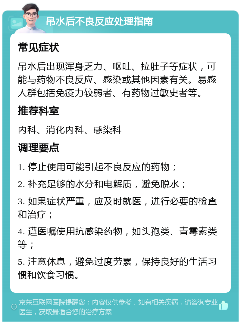 吊水后不良反应处理指南 常见症状 吊水后出现浑身乏力、呕吐、拉肚子等症状，可能与药物不良反应、感染或其他因素有关。易感人群包括免疫力较弱者、有药物过敏史者等。 推荐科室 内科、消化内科、感染科 调理要点 1. 停止使用可能引起不良反应的药物； 2. 补充足够的水分和电解质，避免脱水； 3. 如果症状严重，应及时就医，进行必要的检查和治疗； 4. 遵医嘱使用抗感染药物，如头孢类、青霉素类等； 5. 注意休息，避免过度劳累，保持良好的生活习惯和饮食习惯。