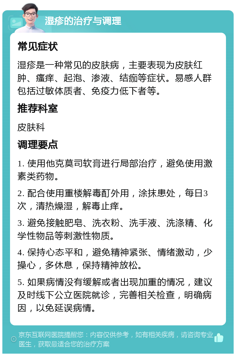 湿疹的治疗与调理 常见症状 湿疹是一种常见的皮肤病，主要表现为皮肤红肿、瘙痒、起泡、渗液、结痂等症状。易感人群包括过敏体质者、免疫力低下者等。 推荐科室 皮肤科 调理要点 1. 使用他克莫司软膏进行局部治疗，避免使用激素类药物。 2. 配合使用重楼解毒酊外用，涂抹患处，每日3次，清热燥湿，解毒止痒。 3. 避免接触肥皂、洗衣粉、洗手液、洗涤精、化学性物品等刺激性物质。 4. 保持心态平和，避免精神紧张、情绪激动，少操心，多休息，保持精神放松。 5. 如果病情没有缓解或者出现加重的情况，建议及时线下公立医院就诊，完善相关检查，明确病因，以免延误病情。