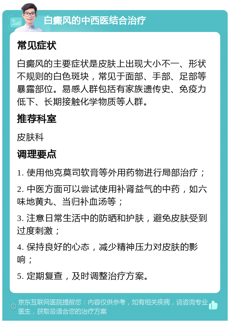 白癜风的中西医结合治疗 常见症状 白癜风的主要症状是皮肤上出现大小不一、形状不规则的白色斑块，常见于面部、手部、足部等暴露部位。易感人群包括有家族遗传史、免疫力低下、长期接触化学物质等人群。 推荐科室 皮肤科 调理要点 1. 使用他克莫司软膏等外用药物进行局部治疗； 2. 中医方面可以尝试使用补肾益气的中药，如六味地黄丸、当归补血汤等； 3. 注意日常生活中的防晒和护肤，避免皮肤受到过度刺激； 4. 保持良好的心态，减少精神压力对皮肤的影响； 5. 定期复查，及时调整治疗方案。