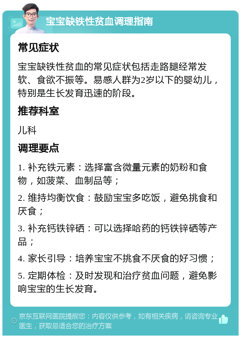 宝宝缺铁性贫血调理指南 常见症状 宝宝缺铁性贫血的常见症状包括走路腿经常发软、食欲不振等。易感人群为2岁以下的婴幼儿，特别是生长发育迅速的阶段。 推荐科室 儿科 调理要点 1. 补充铁元素：选择富含微量元素的奶粉和食物，如菠菜、血制品等； 2. 维持均衡饮食：鼓励宝宝多吃饭，避免挑食和厌食； 3. 补充钙铁锌硒：可以选择哈药的钙铁锌硒等产品； 4. 家长引导：培养宝宝不挑食不厌食的好习惯； 5. 定期体检：及时发现和治疗贫血问题，避免影响宝宝的生长发育。