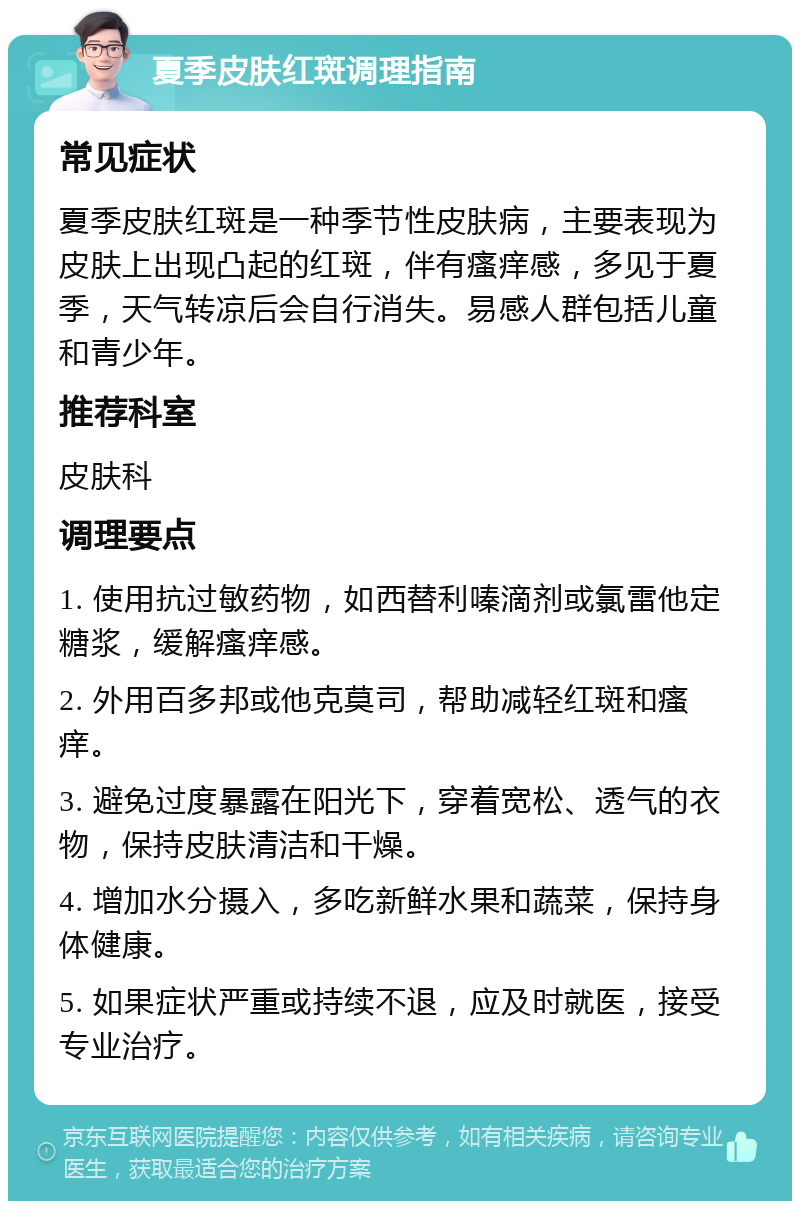 夏季皮肤红斑调理指南 常见症状 夏季皮肤红斑是一种季节性皮肤病，主要表现为皮肤上出现凸起的红斑，伴有瘙痒感，多见于夏季，天气转凉后会自行消失。易感人群包括儿童和青少年。 推荐科室 皮肤科 调理要点 1. 使用抗过敏药物，如西替利嗪滴剂或氯雷他定糖浆，缓解瘙痒感。 2. 外用百多邦或他克莫司，帮助减轻红斑和瘙痒。 3. 避免过度暴露在阳光下，穿着宽松、透气的衣物，保持皮肤清洁和干燥。 4. 增加水分摄入，多吃新鲜水果和蔬菜，保持身体健康。 5. 如果症状严重或持续不退，应及时就医，接受专业治疗。