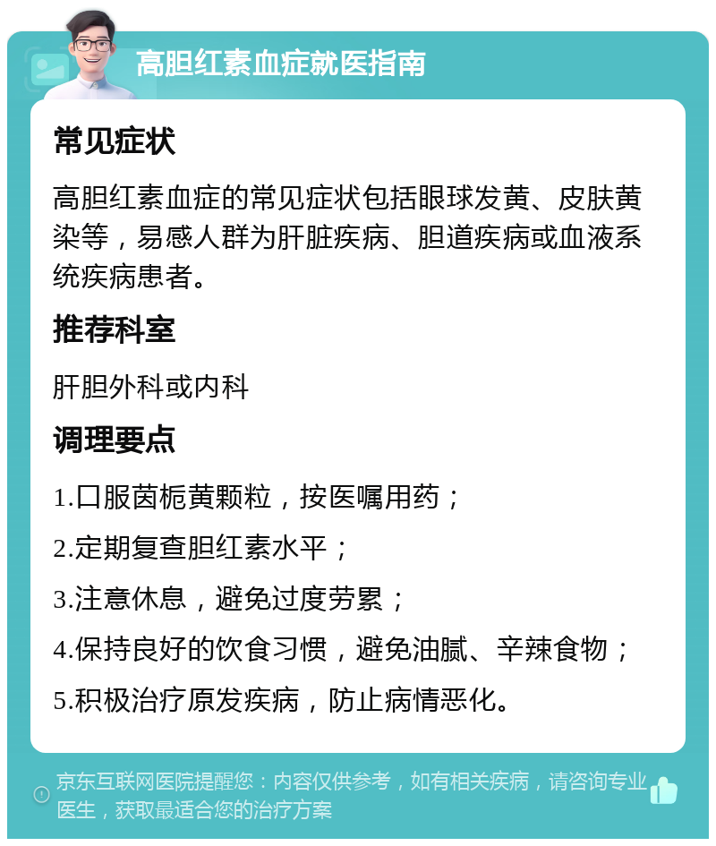 高胆红素血症就医指南 常见症状 高胆红素血症的常见症状包括眼球发黄、皮肤黄染等，易感人群为肝脏疾病、胆道疾病或血液系统疾病患者。 推荐科室 肝胆外科或内科 调理要点 1.口服茵栀黄颗粒，按医嘱用药； 2.定期复查胆红素水平； 3.注意休息，避免过度劳累； 4.保持良好的饮食习惯，避免油腻、辛辣食物； 5.积极治疗原发疾病，防止病情恶化。