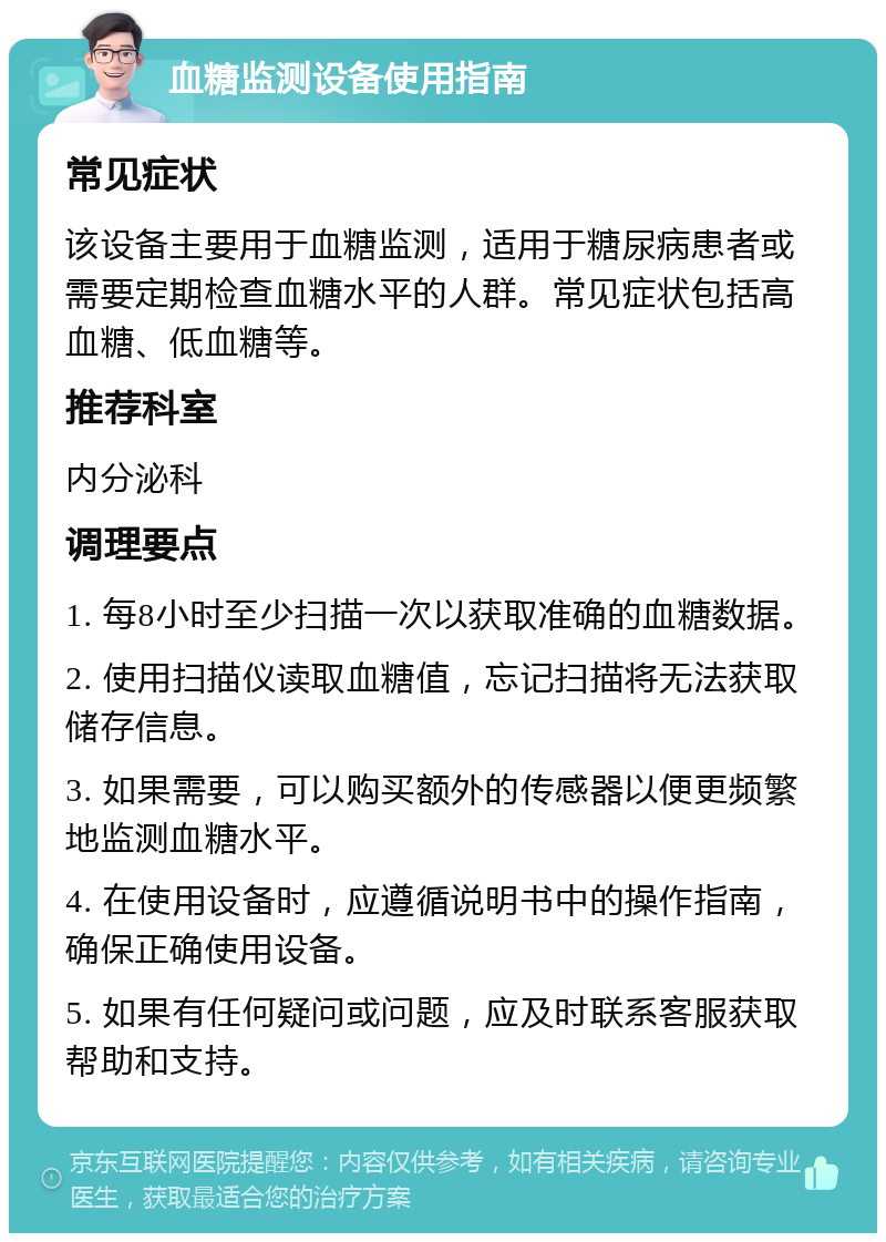 血糖监测设备使用指南 常见症状 该设备主要用于血糖监测，适用于糖尿病患者或需要定期检查血糖水平的人群。常见症状包括高血糖、低血糖等。 推荐科室 内分泌科 调理要点 1. 每8小时至少扫描一次以获取准确的血糖数据。 2. 使用扫描仪读取血糖值，忘记扫描将无法获取储存信息。 3. 如果需要，可以购买额外的传感器以便更频繁地监测血糖水平。 4. 在使用设备时，应遵循说明书中的操作指南，确保正确使用设备。 5. 如果有任何疑问或问题，应及时联系客服获取帮助和支持。