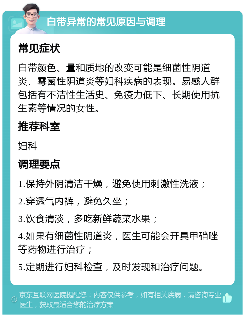 白带异常的常见原因与调理 常见症状 白带颜色、量和质地的改变可能是细菌性阴道炎、霉菌性阴道炎等妇科疾病的表现。易感人群包括有不洁性生活史、免疫力低下、长期使用抗生素等情况的女性。 推荐科室 妇科 调理要点 1.保持外阴清洁干燥，避免使用刺激性洗液； 2.穿透气内裤，避免久坐； 3.饮食清淡，多吃新鲜蔬菜水果； 4.如果有细菌性阴道炎，医生可能会开具甲硝唑等药物进行治疗； 5.定期进行妇科检查，及时发现和治疗问题。