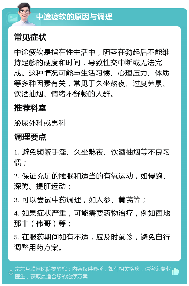 中途疲软的原因与调理 常见症状 中途疲软是指在性生活中，阴茎在勃起后不能维持足够的硬度和时间，导致性交中断或无法完成。这种情况可能与生活习惯、心理压力、体质等多种因素有关，常见于久坐熬夜、过度劳累、饮酒抽烟、情绪不舒畅的人群。 推荐科室 泌尿外科或男科 调理要点 1. 避免频繁手淫、久坐熬夜、饮酒抽烟等不良习惯； 2. 保证充足的睡眠和适当的有氧运动，如慢跑、深蹲、提肛运动； 3. 可以尝试中药调理，如人参、黄芪等； 4. 如果症状严重，可能需要药物治疗，例如西地那非（伟哥）等； 5. 在服药期间如有不适，应及时就诊，避免自行调整用药方案。