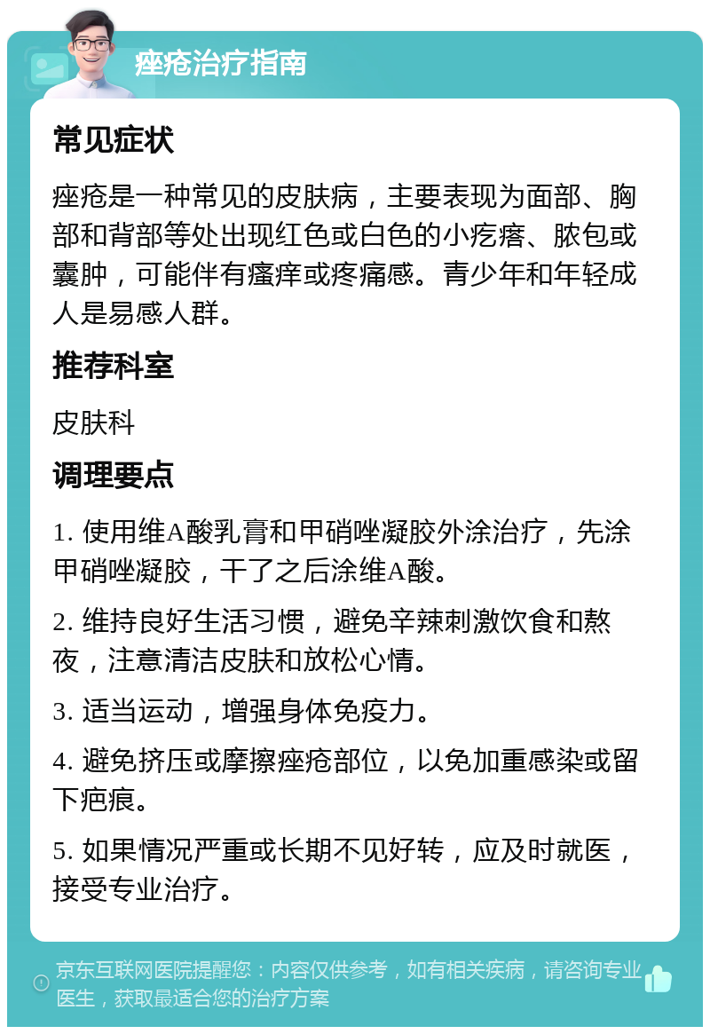 痤疮治疗指南 常见症状 痤疮是一种常见的皮肤病，主要表现为面部、胸部和背部等处出现红色或白色的小疙瘩、脓包或囊肿，可能伴有瘙痒或疼痛感。青少年和年轻成人是易感人群。 推荐科室 皮肤科 调理要点 1. 使用维A酸乳膏和甲硝唑凝胶外涂治疗，先涂甲硝唑凝胶，干了之后涂维A酸。 2. 维持良好生活习惯，避免辛辣刺激饮食和熬夜，注意清洁皮肤和放松心情。 3. 适当运动，增强身体免疫力。 4. 避免挤压或摩擦痤疮部位，以免加重感染或留下疤痕。 5. 如果情况严重或长期不见好转，应及时就医，接受专业治疗。