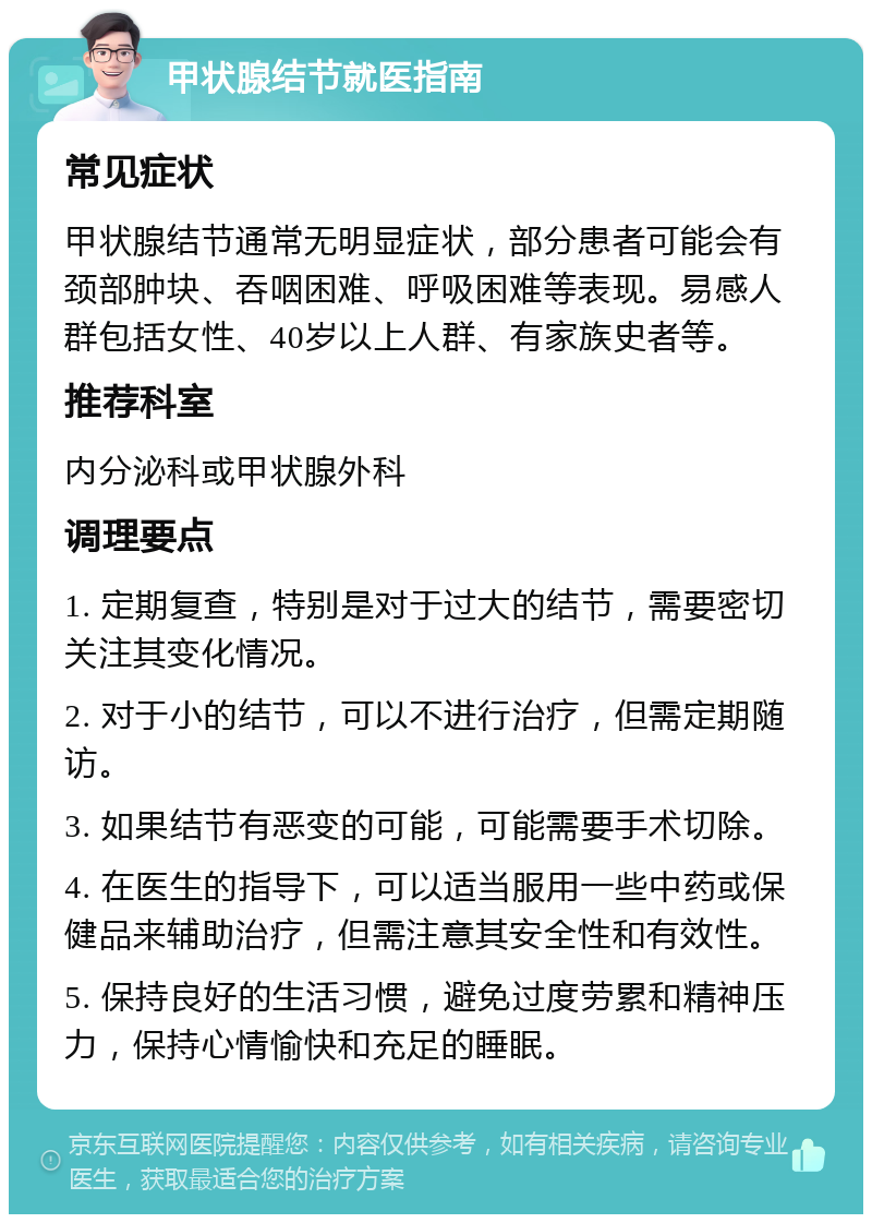 甲状腺结节就医指南 常见症状 甲状腺结节通常无明显症状，部分患者可能会有颈部肿块、吞咽困难、呼吸困难等表现。易感人群包括女性、40岁以上人群、有家族史者等。 推荐科室 内分泌科或甲状腺外科 调理要点 1. 定期复查，特别是对于过大的结节，需要密切关注其变化情况。 2. 对于小的结节，可以不进行治疗，但需定期随访。 3. 如果结节有恶变的可能，可能需要手术切除。 4. 在医生的指导下，可以适当服用一些中药或保健品来辅助治疗，但需注意其安全性和有效性。 5. 保持良好的生活习惯，避免过度劳累和精神压力，保持心情愉快和充足的睡眠。