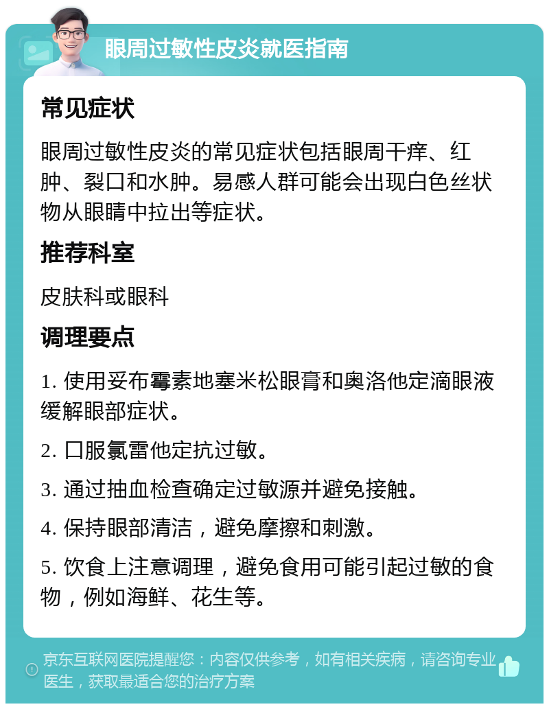 眼周过敏性皮炎就医指南 常见症状 眼周过敏性皮炎的常见症状包括眼周干痒、红肿、裂口和水肿。易感人群可能会出现白色丝状物从眼睛中拉出等症状。 推荐科室 皮肤科或眼科 调理要点 1. 使用妥布霉素地塞米松眼膏和奥洛他定滴眼液缓解眼部症状。 2. 口服氯雷他定抗过敏。 3. 通过抽血检查确定过敏源并避免接触。 4. 保持眼部清洁，避免摩擦和刺激。 5. 饮食上注意调理，避免食用可能引起过敏的食物，例如海鲜、花生等。